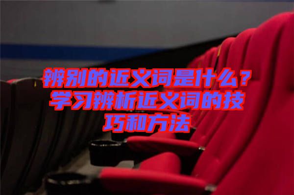 辨別的近義詞是什么？學(xué)習(xí)辨析近義詞的技巧和方法