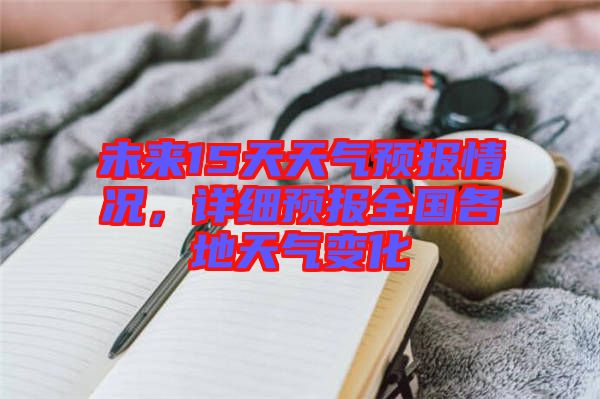 未來15天天氣預(yù)報(bào)情況，詳細(xì)預(yù)報(bào)全國(guó)各地天氣變化