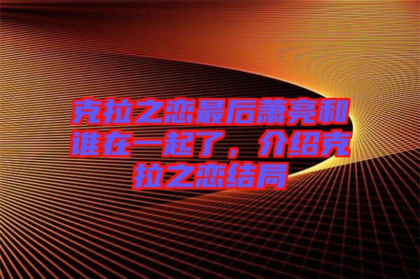 克拉之戀最后蕭亮和誰在一起了，介紹克拉之戀結(jié)局
