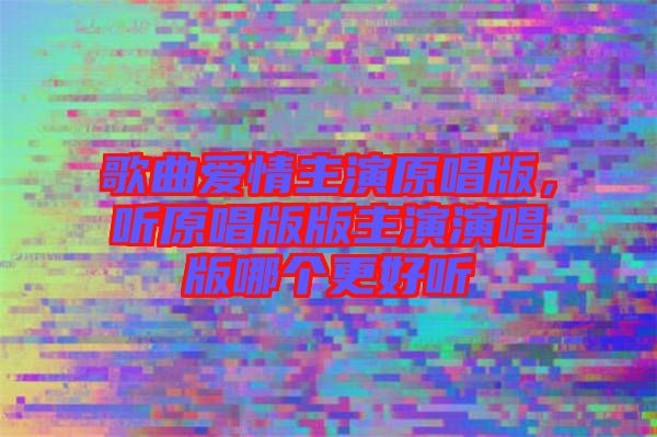 歌曲愛情主演原唱版，聽原唱版版主演演唱版哪個(gè)更好聽