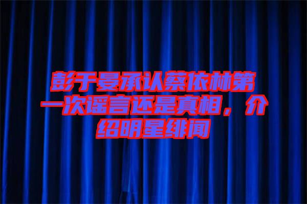 彭于晏承認蔡依林第一次謠言還是真相，介紹明星緋聞