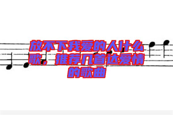 放不下我愛的人什么歌，推薦幾首達愛情的歌曲