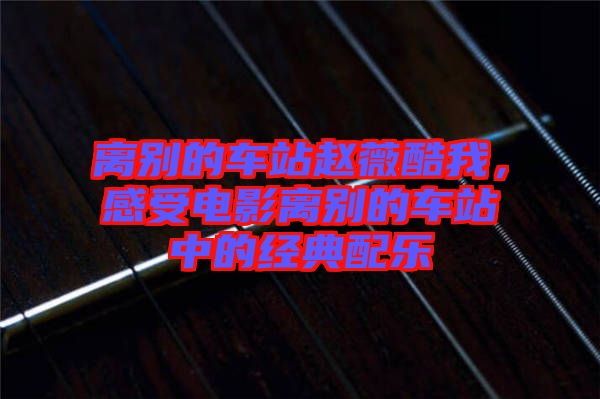 離別的車站趙薇酷我，感受電影離別的車站中的經(jīng)典配樂