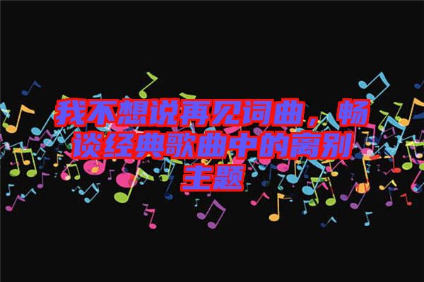我不想說再見詞曲，暢談經(jīng)典歌曲中的離別主題