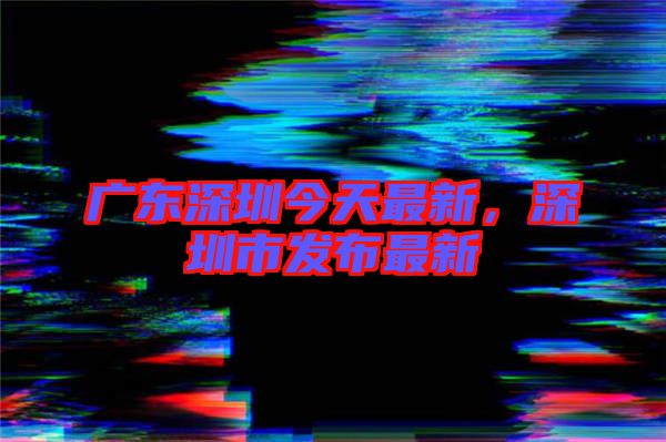 廣東深圳今天最新，深圳市發(fā)布最新