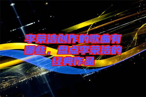 李榮浩創(chuàng)作的歌曲有哪些，盤點李榮浩的經(jīng)典作品