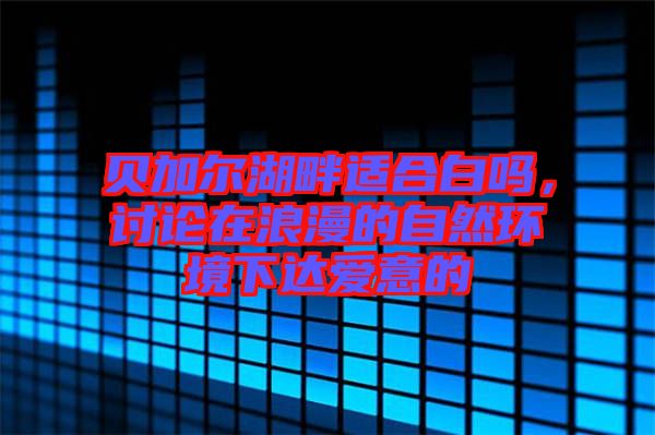 貝加爾湖畔適合白嗎，討論在浪漫的自然環(huán)境下達愛意的