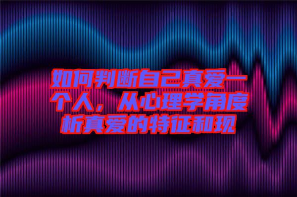 如何判斷自己真愛一個人，從心理學(xué)角度析真愛的特征和現(xiàn)