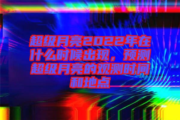 超級(jí)月亮2022年在什么時(shí)候出現(xiàn)，預(yù)測(cè)超級(jí)月亮的觀測(cè)時(shí)間和地點(diǎn)