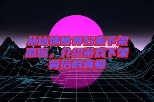 從仙俠世界歸來(lái)下架原因，介紹游戲下架背后的真相