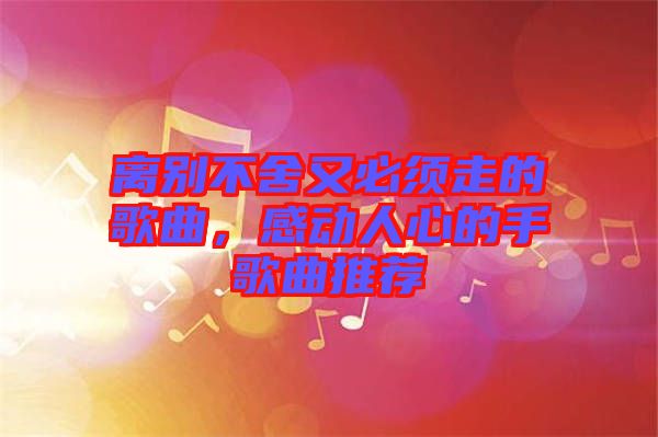 離別不舍又必須走的歌曲，感動(dòng)人心的手歌曲推薦