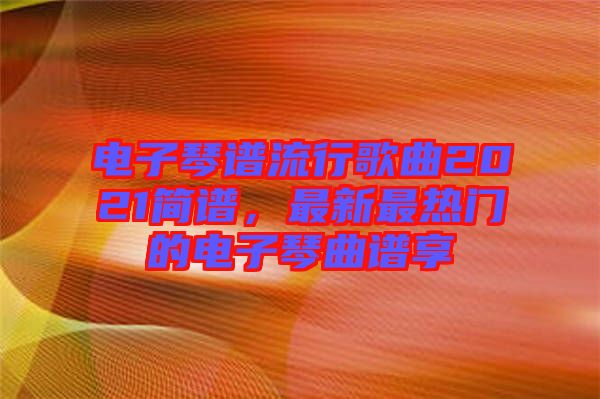 電子琴譜流行歌曲2021簡(jiǎn)譜，最新最熱門(mén)的電子琴曲譜享