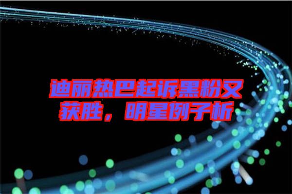 迪麗熱巴起訴黑粉又獲勝，明星例子析