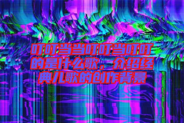 叮叮當當叮叮當叮叮的是什么歌，介紹經(jīng)典兒歌的創(chuàng)作背景