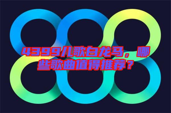 4399兒歌白龍馬，哪些歌曲值得推薦？