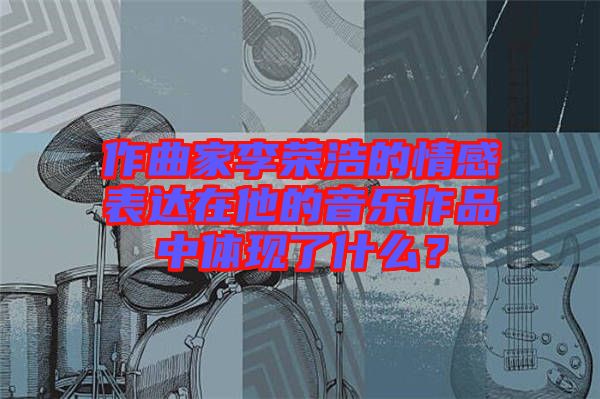 作曲家李榮浩的情感表達(dá)在他的音樂作品中體現(xiàn)了什么？