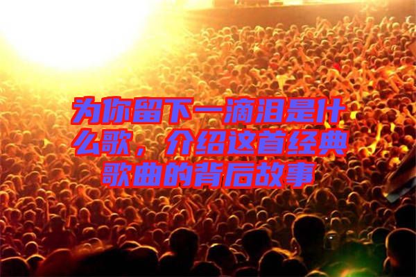 為你留下一滴淚是什么歌，介紹這首經(jīng)典歌曲的背后故事