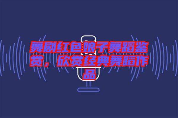 舞劇紅色娘子舞蹈鑒賞，欣賞經(jīng)典舞蹈作品