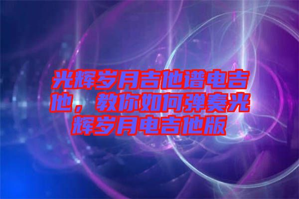 光輝歲月吉他譜電吉他，教你如何彈奏光輝歲月電吉他版