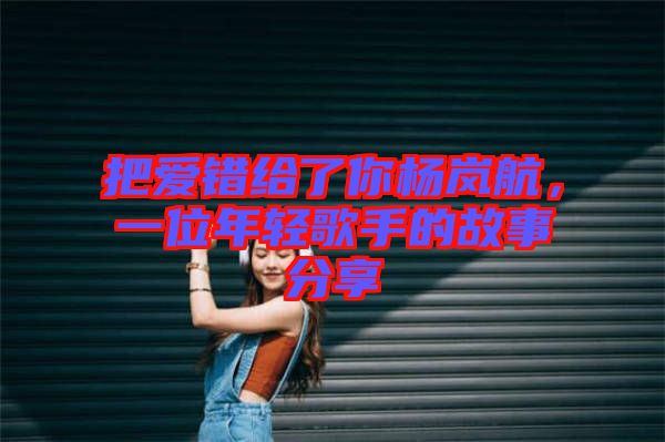 把愛(ài)錯(cuò)給了你楊嵐航，一位年輕歌手的故事分享