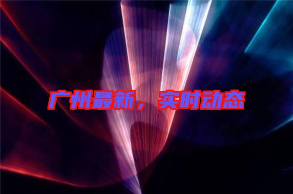 廣州最新，實(shí)時(shí)動(dòng)態(tài)