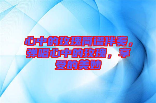 心中的玫瑰簡譜伴奏，彈唱心中的玫瑰，享受的美妙