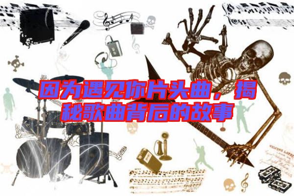 因?yàn)橛鲆娔闫^曲，揭秘歌曲背后的故事