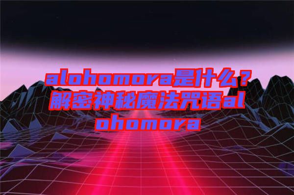 alohomora是什么？解密神秘魔法咒語alohomora