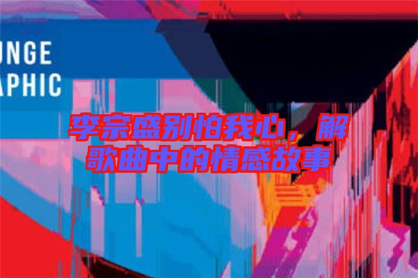 李宗盛別怕我心，解歌曲中的情感故事