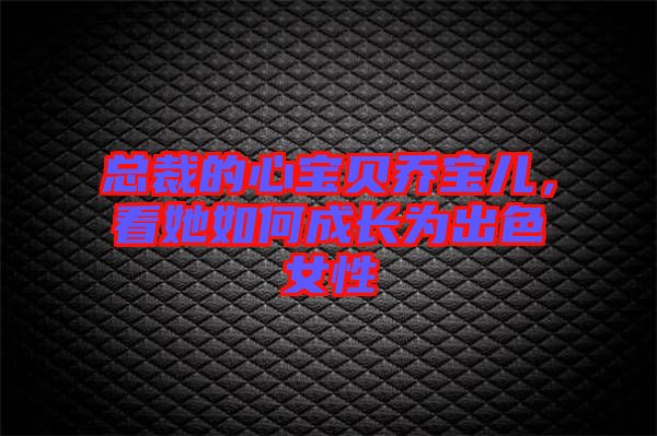 總裁的心寶貝喬寶兒，看她如何成長為出色女性