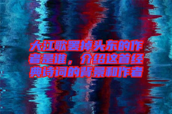 大江歌罷掉頭東的作者是誰(shuí)，介紹這首經(jīng)典詩(shī)詞的背景和作者