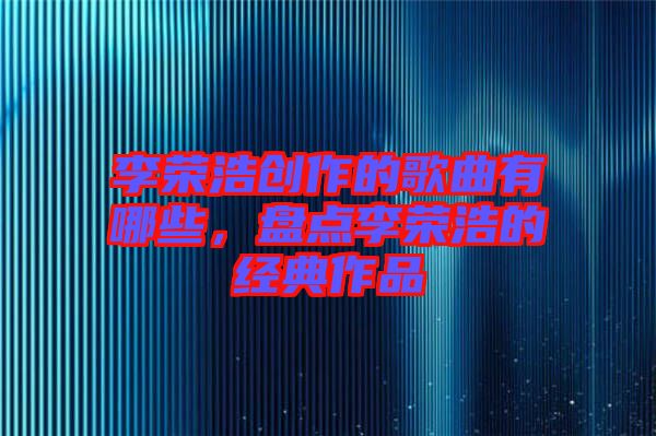 李榮浩創(chuàng)作的歌曲有哪些，盤點李榮浩的經(jīng)典作品
