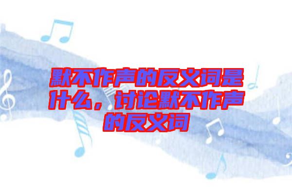 默不作聲的反義詞是什么，討論默不作聲的反義詞