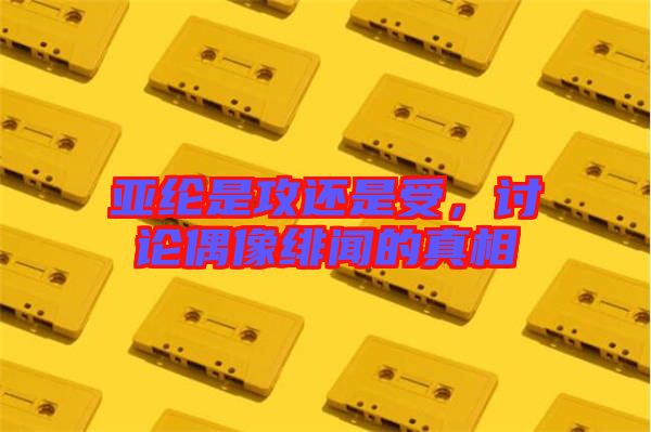 亞綸是攻還是受，討論偶像緋聞的真相