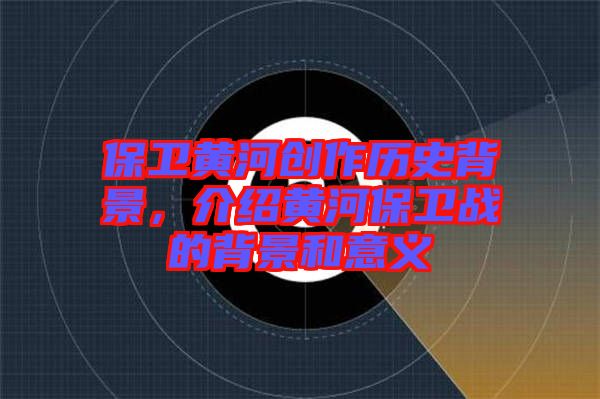 保衛(wèi)黃河創(chuàng)作歷史背景，介紹黃河保衛(wèi)戰(zhàn)的背景和意義