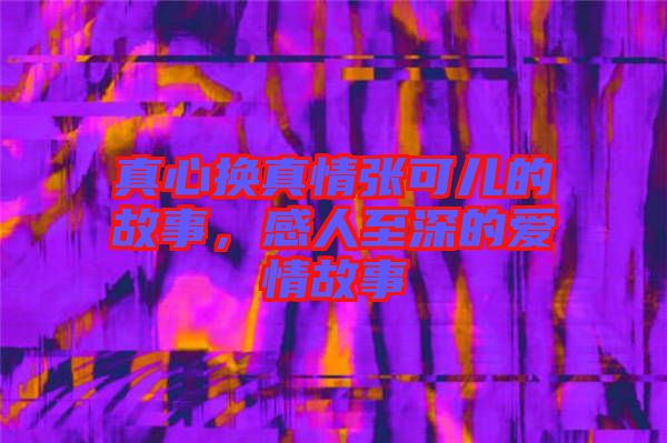 真心換真情張可兒的故事，感人至深的愛情故事