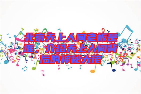 北京天上人間老板是誰，介紹天上人間背后的神秘大佬