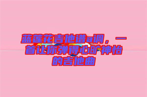 藍(lán)蓮花吉他譜a調(diào)，一首讓你彈得心曠神怡的吉他曲