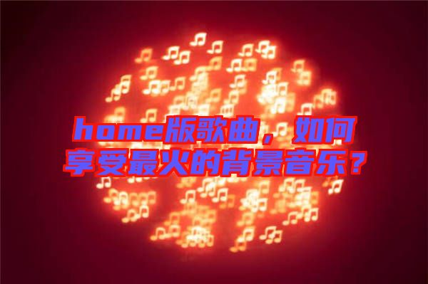home版歌曲，如何享受最火的背景音樂？