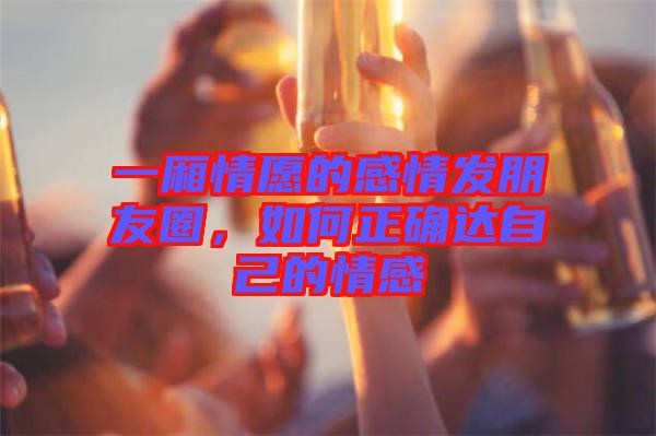 一廂情愿的感情發(fā)朋友圈，如何正確達(dá)自己的情感