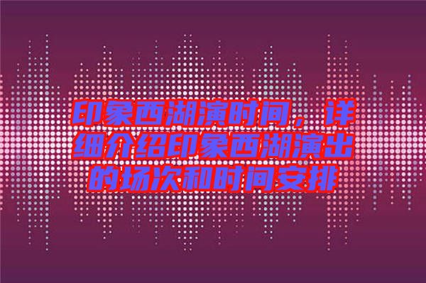 印象西湖演時間，詳細(xì)介紹印象西湖演出的場次和時間安排