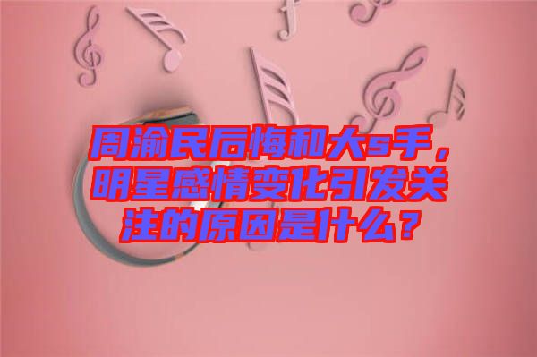 周渝民后悔和大s手，明星感情變化引發(fā)關注的原因是什么？
