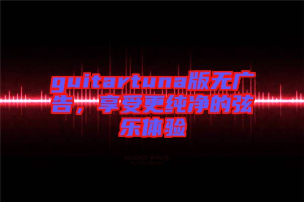 guitartuna版無(wú)廣告，享受更純凈的弦樂體驗(yàn)