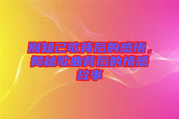 別知己歌背后的感悟，揭秘歌曲背后的情感故事