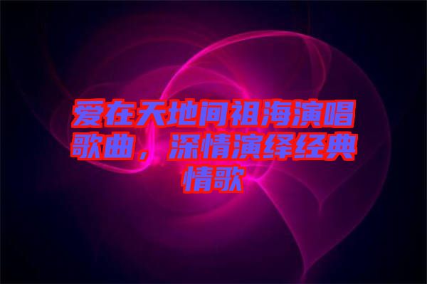 愛在天地間祖海演唱歌曲，深情演繹經(jīng)典情歌