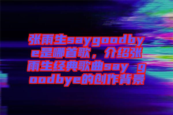 張雨生saygoodbye是哪首歌，介紹張雨生經(jīng)典歌曲say goodbye的創(chuàng)作背景
