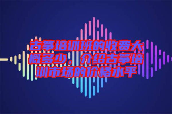 古箏培訓班的收費大概多少，介紹古箏培訓市場的價格水平