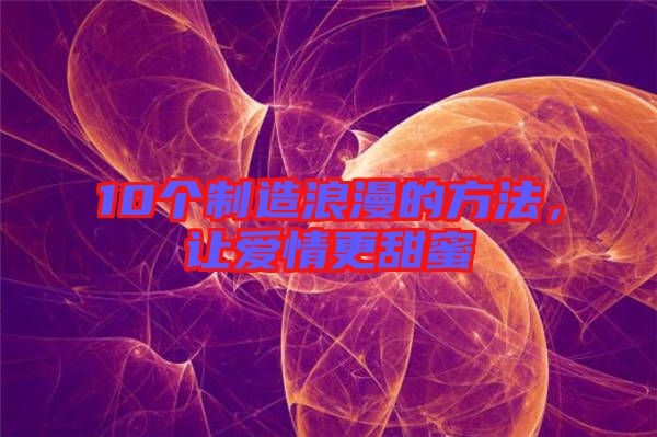 10個制造浪漫的方法，讓愛情更甜蜜