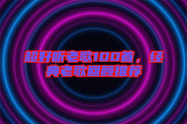 超好聽(tīng)老歌100首，經(jīng)典老歌回顧推薦