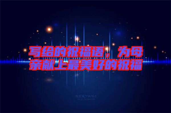 寫給的祝福語(yǔ)，為母親獻(xiàn)上最美好的祝福